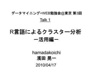 データマイニング+WEB勉強会@東京 第3回
         Talk 1


R言語によるクラスター分析
      －活用編－

      hamadakoichi
        濱田 晃一
       2010/04/17
 
