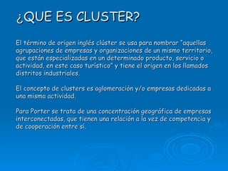 ¿ QUE ES CLUSTER? El término de origen inglés clúster se usa para nombrar “aquellas agrupaciones de empresas y organizaciones de un mismo territorio, que están especializadas en un determinado producto, servicio o actividad, en este caso turístico” y tiene el origen en los llamados distritos industriales. El concepto de clusters es aglomeración y/o empresas dedicadas a una misma actividad. Para Porter se trata de una concentración geográfica de empresas interconectadas, que tienen una relación a la vez de competencia y de cooperación entre sí.   