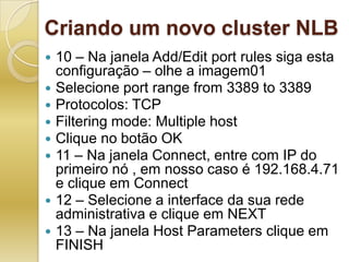 Criando um novo cluster NLB10 – Na janela Add/Edit port rules siga esta configuração – olhe a imagem01Selecione port range from 3389 to 3389Protocolos: TCPFiltering mode: Multiple hostClique no botão OK11 – Na janela Connect, entre com IP do primeiro nó , em nosso caso é 192.168.4.71 e clique em Connect12 – Selecione a interface da sua rede administrativa e clique em NEXT13 – Na janela Host Parameters clique em FINISH