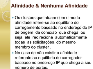 Afinidade & Nenhuma AfinidadeOs clusters que atuam com o modo afinidade refere-se ao equilíbrio do carregamento baseado no endereço do IP  de origem  da conexão  que chega  ou seja  ele  redireciona  automaticamente  todas  as solicitações  do mesmo  membro do cluster .No caso de não existir a afinidade referente ao equilíbrio do carregador baseado no endereço IP que chega a seu número de portas.