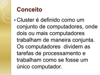 ConceitoCluster é definido como um conjunto de computadores, onde dois ou mais computadores trabalham de maneira conjunta. Os computadores  dividem as tarefas de processamento e trabalham como se fosse um único computador.