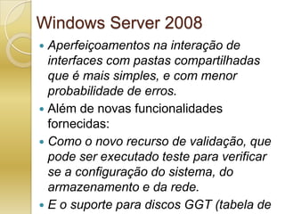 Windows Server 2008Aperfeiçoamentos na interação de interfaces com pastas compartilhadas que é mais simples, e com menor probabilidade de erros.Além de novas funcionalidades fornecidas:Como o novo recurso de validação, que pode ser executado teste para verificar se a configuração do sistema, do armazenamento e da rede.E o suporte para discos GGT (tabela de partição GUID) no armazenamento de cluster.