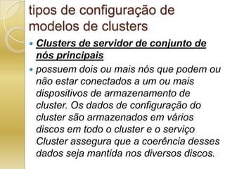 tipos de configuração de modelos de clustersClusters de servidor de conjunto de nós principaispossuem dois ou mais nós que podem ou não estar conectados a um ou mais dispositivos de armazenamento de cluster. Os dados de configuração do cluster são armazenados em vários discos em todo o cluster e o serviço Cluster assegura que a coerência desses dados seja mantida nos diversos discos.