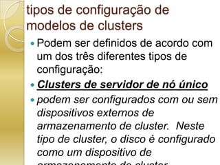 tipos de configuração de modelos de clustersPodem ser definidos de acordo com um dos três diferentes tipos de configuração:Clusters de servidor de nó únicopodem ser configurados com ou sem dispositivos externos de armazenamento de cluster.  Neste tipo de cluster, o disco é configurado como um dispositivo de armazenamento de cluster.