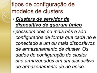 tipos de configuração de modelos de clustersClusters de servidor de dispositivo de quorum únicopossuem dois ou mais nós e são configurados de forma que cada nó e conectado a um ou mais dispositivos de armazenamento de cluster. Os dados de configuração do cluster são armazenados em um dispositivo de armazenamento de nó único.