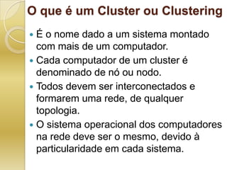 O que é um Cluster ou ClusteringÉ o nome dado a um sistema montado com mais de um computador.Cada computador de um cluster é denominado de nó ou nodo. Todos devem ser interconectados e formarem uma rede, de qualquer topologia.O sistema operacional dos computadores na rede deve ser o mesmo, devido à particularidade em cada sistema. 