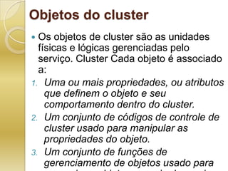 Objetos do clusterOs objetos de cluster são as unidades físicas e lógicas gerenciadas pelo serviço. Cluster Cada objeto é associado a:Uma ou mais propriedades, ou atributos que definem o objeto e seu comportamento dentro do cluster.Um conjunto de códigos de controle de cluster usado para manipular as propriedades do objeto.Um conjunto de funções de gerenciamento de objetos usado para gerenciar o objeto por meio do serviço Cluster