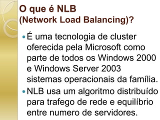 O que é NLB (Network Load Balancing)?É uma tecnologia de cluster oferecida pela Microsoft como parte de todos os Windows 2000 e Windows Server 2003 sistemas operacionais da família.NLB usa um algoritmo distribuído para trafego de rede e equilíbrio entre numero de servidores.