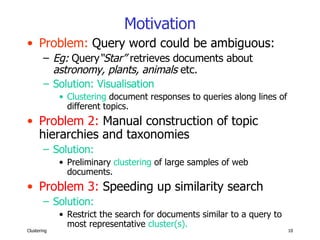 Motivation Problem:  Query word could be ambiguous: Eg:  Query “Star”  retrieves documents about  astronomy, plants, animals  etc.   Solution: Visualisation  Clustering  document responses to queries along lines of different topics. Problem 2:  Manual construction of topic hierarchies and taxonomies Solution:   Preliminary  clustering  of large samples of web documents. Problem 3:  Speeding up similarity search Solution: Restrict the search for documents similar to a query to  most representative  cluster(s). 