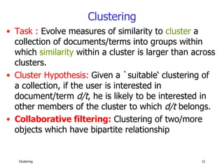 Clustering Task :  Evolve measures of similarity to  cluster  a collection of documents/terms into groups within which  similarity  within a cluster is larger than across clusters. Cluster Hypothesis:   Given a `suitable‘ clustering of a collection, if the user is interested in document/term  d/t , he is likely to be interested in other members of the cluster to which  d/t  belongs. Collaborative filtering:   Clustering of two/more objects which have bipartite relationship 