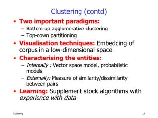Clustering (contd) Two important paradigms:  Bottom-up agglomerative clustering Top-down partitioning   Visualisation techniques:  Embedding of corpus in a low-dimensional space Characterising the entities:  Internally :  Vector space model, probabilistic models Externally:  Measure of similarity/dissimilarity between pairs Learning:  Supplement stock algorithms with   experience with data   
