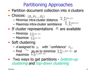 Partitioning Approaches Partition document collection into  k  clusters  Choices: Minimize intra-cluster distance Maximize intra-cluster semblance If cluster representations  are available Minimize  Maximize Soft clustering d  assigned to  with `confidence’  Find  so as to minimize  or maximize Two ways to get partitions -  bottom-up clustering  and  top-down clustering 