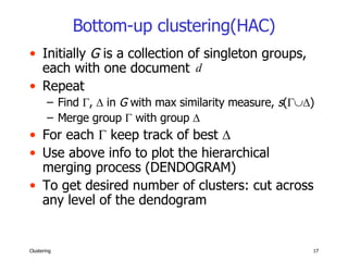 Bottom-up clustering(HAC) Initially  G  is a collection of singleton groups, each with one document  Repeat Find   ,    in  G  with max similarity measure,  s (  ) Merge group    with group   For each    keep track of best   Use above info to plot the hierarchical merging process (DENDOGRAM) To get desired number of clusters: cut across any level of the dendogram 