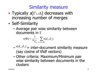 Similarity measure Typically  s (  ) decreases with increasing number of merges  Self-Similarity Average pair wise similarity between documents in   = inter-document similarity measure (say cosine of tfidf vectors) Other criteria: Maximium/Minimum pair wise similarity between documents in the clusters 