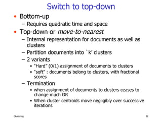 Switch to top-down Bottom-up Requires quadratic time and space Top-down or  move-to-nearest Internal representation for documents as well as clusters Partition documents into `k’ clusters 2 variants “ Hard” (0/1) assignment of documents to clusters “ soft” : documents belong to clusters, with fractional scores Termination  when assignment of documents to clusters ceases to change much OR When cluster centroids move negligibly over successive iterations 