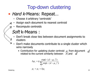 Top-down clustering Hard k -Means: Repeat… Choose  k  arbitrary ‘centroids’ Assign each document to nearest centroid Recompute centroids Soft  k-Means :  Don’t break close ties between document assignments to clusters Don’t make documents contribute to a single cluster which wins narrowly Contribution for updating cluster centroid  from document  related to the current similarity between  and  . 