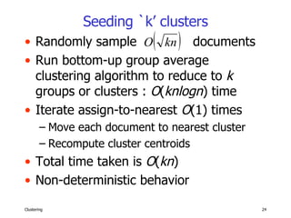 Seeding `k’ clusters Randomly sample  documents Run bottom-up group average clustering algorithm to reduce to  k  groups or clusters :  O ( knlogn ) time Iterate assign-to-nearest  O (1) times Move each document to nearest cluster Recompute cluster centroids Total time taken is  O ( kn ) Non-deterministic behavior 