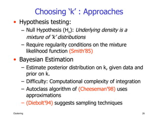 Choosing ‘k’ : Approaches Hypothesis testing: Null Hypothesis (H o ):  Underlying density is a mixture of ‘k’ distributions Require regularity conditions on the mixture likelihood function  (Smith’85) Bayesian Estimation Estimate posterior distribution on k, given data and prior on k. Difficulty: Computational complexity of integration Autoclass algorithm of  (Cheeseman’98)  uses approximations (Diebolt’94)  suggests sampling techniques 