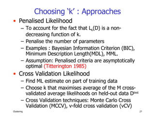 Choosing ‘k’ : Approaches Penalised Likelihood To account for the fact that L k (D) is a non-decreasing function of k. Penalise the number of parameters Examples : Bayesian Information Criterion (BIC), Minimum Description Length(MDL), MML. Assumption: Penalised criteria are asymptotically optimal  (Titterington 1985) Cross Validation Likelihood Find ML estimate on part of training data Choose k that maximises average of the M cross-validated average likelihoods on held-out data D test Cross Validation techniques: Monte Carlo Cross Validation (MCCV), v-fold cross validation (vCV)  