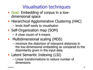 Visualisation   techniques Goal:  Embedding of corpus in a low-dimensional space Hierarchical Agglomerative Clustering (HAC) lends itself easily to visualisaton Self-Organization map (SOM)  A close cousin of k-means Multidimensional scaling (MDS) minimize the distortion of interpoint distances in the low-dimensional embedding as compared to the dissimilarity given in the input data. Latent Semantic Indexing (LSI) Linear transformations to reduce number of dimensions  