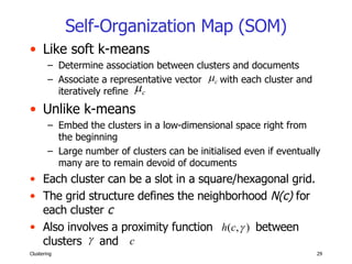 Self-Organization Map (SOM) Like soft k-means Determine association between clusters and documents Associate a representative vector  with each cluster and iteratively refine  Unlike k-means Embed the clusters in a low-dimensional space right from the beginning Large number of clusters can be initialised even if eventually many are to remain devoid of documents Each cluster can be a slot in a square/hexagonal grid.  The grid structure defines the neighborhood  N(c)  for each cluster  c Also involves a proximity function  between clusters  and 