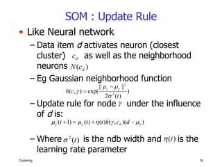 SOM : Update Rule Like Neural network Data item  d  activates neuron (closest cluster)  as well as the neighborhood  neurons Eg Gaussian neighborhood function Update rule for node  under the influence of  d  is: Where  is the ndb width and  is the learning rate parameter 