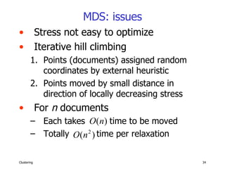 MDS: issues Stress not easy to optimize Iterative hill climbing Points (documents) assigned random coordinates by external heuristic Points moved by small distance in direction of locally decreasing stress For  n  documents  Each takes  time to be moved  Totally  time per relaxation 