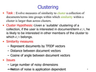 Clustering Task :   Evolve measures of similarity to  cluster  a collection of documents/terms into groups within which  similarity  within a cluster is larger than across clusters. Cluster Hypothesis:   G iven a `suitable‘ clustering of a collection, if the user is interested in document/term  d/t , he is likely to be interested in other members of the cluster to which  d/t   belongs. Similarity measures Represent documents by TFIDF vectors Distance between document vectors Cosine of angle between document vectors Issues Large number of noisy dimensions Notion of noise is application dependent 