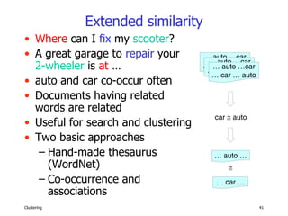 Extended similarity Where  can I  fix  my  scooter ? A great garage to  repair  your  2-wheeler  is  at  … auto and car co-occur often Documents having related words are related Useful for search and clustering Two basic approaches Hand-made thesaurus (WordNet) Co-occurrence and associations …  car … …  auto … …  auto …car …  car … auto …  auto …car …  car … auto …  auto …car …  car … auto car    auto  
