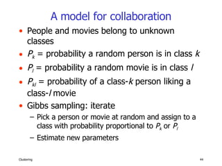 A model for collaboration People and movies belong to unknown classes P k  = probability a random person is in class  k P l  = probability a random movie is in class  l P kl  = probability of a class- k  person liking a class- l  movie Gibbs sampling: iterate Pick a person or movie at random and assign to a class with probability proportional to  P k  or  P l Estimate new parameters 