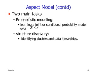 Aspect Model (contd) Two main tasks Probabilistic modeling:  learning a joint or conditional probability model over  structure discovery: identifying clusters and data hierarchies. 
