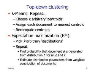 Top-down clustering k -Means: Repeat… Choose  k  arbitrary ‘centroids’ Assign each document to nearest centroid Recompute centroids Expectation maximization (EM): Pick  k  arbitrary ‘distributions’ Repeat: Find probability that document  d  is generated from distribution  f   for all  d  and  f Estimate distribution parameters from weighted contribution of documents 