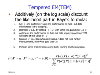 Tempered EM(TEM) Additively (on the log scale) discount the likelihood part in Baye’s formula: Set  and perform EM until the performance on held--out data deteriorates (early stopping).  Decrease  e.g., by setting  with some rate parameter .  As long as the performance on held-out data improves continue TEM iterations at this value of  Stop on  i.e., stop when decreasing  does not yield further improvements, otherwise goto step (2)  Perform some final iterations using both, training and heldout data.   