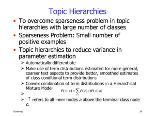 Topic Hierarchies To overcome sparseness problem in topic hierarchies with large number of classes Sparseness Problem: Small number of positive examples Topic hierarchies to reduce variance in parameter estimation Automatically differentiate  Make use of term distributions estimated for more general, coarser text aspects to provide better, smoothed estimates of class conditional term distributions Convex combination of term distributions in a Hierarchical Mixture Model refers to all inner nodes  a  above the terminal class node  c. 