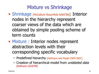 Mixture vs Shrinkage Shrinkage   [McCallum Rosenfeld AAAI’98] : Interior nodes in the hierarchy represent coarser views of the data which are obtained by simple pooling scheme of term counts  Mixture :  Interior nodes represent abstraction levels with their corresponding specific vocabulary Predefined hierarchy  [Hofmann and Popat CIKM 2001]   Creation of hierarchical model from  unlabeled data   [Hofmann IJCAI’99] 