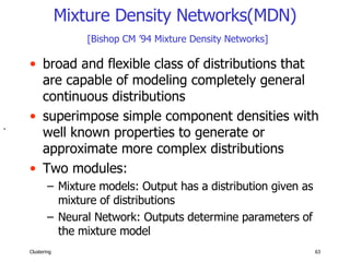 Mixture Density Networks(MDN)   [Bishop CM ’94 Mixture Density Networks] broad and flexible class of distributions that are capable of modeling completely general continuous distributions superimpose simple component densities with well known properties to generate or approximate more complex distributions Two modules: Mixture models: Output has a distribution given as mixture of distributions  Neural Network: Outputs determine parameters of the mixture model .  