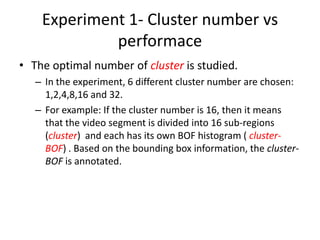 Experiment 1- Cluster number vs
performace
• The optimal number of cluster is studied.
– In the experiment, 6 different cluster number are chosen:
1,2,4,8,16 and 32.
– For example: If the cluster number is 16, then it means
that the video segment is divided into 16 sub-regions
(cluster) and each has its own BOF histogram ( cluster-
BOF) . Based on the bounding box information, the cluster-
BOF is annotated.
 