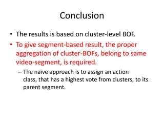 Conclusion
• The results is based on cluster-level BOF.
• To give segment-based result, the proper
aggregation of cluster-BOFs, belong to same
video-segment, is required.
– The naïve approach is to assign an action
class, that has a highest vote from clusters, to its
parent segment.
 