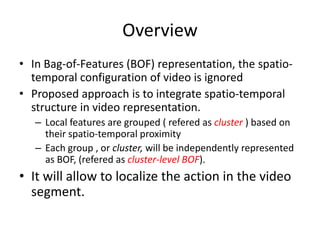 Overview
• In Bag-of-Features (BOF) representation, the spatio-
temporal configuration of video is ignored
• Proposed approach is to integrate spatio-temporal
structure in video representation.
– Local features are grouped ( refered as cluster ) based on
their spatio-temporal proximity
– Each group , or cluster, will be independently represented
as BOF, (refered as cluster-level BOF).
• It will allow to localize the action in the video
segment.
 