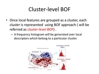 Cluster-level BOF
• Once local features are grouped as a cluster, each
cluster is represented using BOF approach ( will be
referred as cluster-level BOF) .
– A frequency histogram will be generated over local
descriptors which belong to a particular cluster.
 