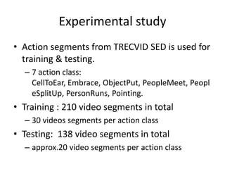 Experimental study
• Action segments from TRECVID SED is used for
training & testing.
– 7 action class:
CellToEar, Embrace, ObjectPut, PeopleMeet, Peopl
eSplitUp, PersonRuns, Pointing.
• Training : 210 video segments in total
– 30 videos segments per action class
• Testing: 138 video segments in total
– approx.20 video segments per action class
 