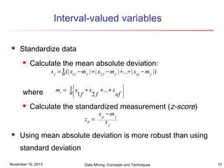Interval-valued variables


Standardize data


Calculate the mean absolute deviation:
s f = 1 (| x1 f − m f | + | x2 f − m f | +...+ | xnf − m f |)
n

where




m f = 1  x + x +...+ x
n 1f
2f
nf




.




Calculate the standardized measurement (z-score)
xif − m f
zif =
sf



Using mean absolute deviation is more robust than using
standard deviation

November 10, 2013

Data Mining: Concepts and Techniques

12

 
