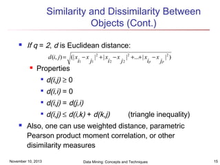 Similarity and Dissimilarity Between
Objects (Cont.)


If q = 2, d is Euclidean distance:
d (i, j) = (| x − x | 2 + | x − x |2 +...+ | x − x | 2 )
i1
j1
i2
j2
ip
jp



Properties



d(i,i) = 0



d(i,j) = d(j,i)





d(i,j) ≥ 0

d(i,j) ≤ d(i,k) + d(k,j)

(triangle inequality)

Also, one can use weighted distance, parametric
Pearson product moment correlation, or other
disimilarity measures

November 10, 2013

Data Mining: Concepts and Techniques

15

 