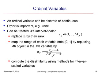 Ordinal Variables


An ordinal variable can be discrete or continuous



Order is important, e.g., rank



Can be treated like interval-scaled





replace xif by their rank

rif ∈ 1,..., M f }
{

map the range of each variable onto [0, 1] by replacing
i-th object in the f-th variable by
r −
1
zif = if
M
−
1
f
compute the dissimilarity using methods for intervalscaled variables

November 10, 2013

Data Mining: Concepts and Techniques

19

 
