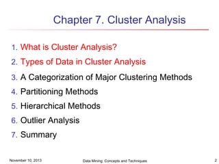 Chapter 7. Cluster Analysis
1. What is Cluster Analysis?
2. Types of Data in Cluster Analysis
3. A Categorization of Major Clustering Methods
4. Partitioning Methods
5. Hierarchical Methods
6. Outlier Analysis
7. Summary
November 10, 2013

Data Mining: Concepts and Techniques

2

 
