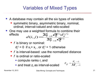 Variables of Mixed Types




A database may contain all the six types of variables
 symmetric binary, asymmetric binary, nominal,
ordinal, interval-valued and ratio-scaled
One may use a weighted formula to combine their
p
(
(
effects
Σ =1δ f ) d ij f )
d (i, j ) = f p ij ( f )
Σ =1δ
f
ij
 f is binary or nominal:
dij(f) = 0 if xif = xjf , or dij(f) = 1 otherwise
 f is interval-based: use the normalized distance
 f is ordinal or ratio-scaled
 compute ranks r and
if
zif = r −1
 and treat z as interval-scaled
M −1
if
if

f

November 10, 2013

Data Mining: Concepts and Techniques

21

 
