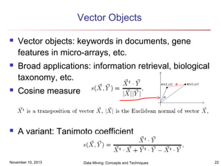 Vector Objects




Vector objects: keywords in documents, gene
features in micro-arrays, etc.
Broad applications: information retrieval, biological
taxonomy, etc.



Cosine measure



A variant: Tanimoto coefficient

November 10, 2013

Data Mining: Concepts and Techniques

22

 