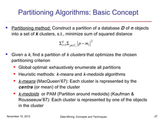 Partitioning Algorithms: Basic Concept


Partitioning method: Construct a partition of a database D of n objects
into a set of k clusters, s.t., minimize sum of squared distance

Σ ik=1Σ p∈C p − mi

2

i



Given a k, find a partition of k clusters that optimizes the chosen
partitioning criterion


Global optimal: exhaustively enumerate all partitions



Heuristic methods: k-means and k-medoids algorithms





k-means (MacQueen’67): Each cluster is represented by the
centre (or mean) of the cluster
k-medoids or PAM (Partition around medoids) (Kaufman &
Rousseeuw’87): Each cluster is represented by one of the objects
in the cluster

November 10, 2013

Data Mining: Concepts and Techniques

27

 