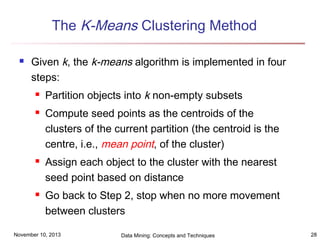 The K-Means Clustering Method


Given k, the k-means algorithm is implemented in four
steps:







Partition objects into k non-empty subsets
Compute seed points as the centroids of the
clusters of the current partition (the centroid is the
centre, i.e., mean point, of the cluster)
Assign each object to the cluster with the nearest
seed point based on distance
Go back to Step 2, stop when no more movement
between clusters

November 10, 2013

Data Mining: Concepts and Techniques

28

 