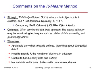 Comments on the K-Means Method


Strength: Relatively efficient: O(tkn), where n is # objects, k is #
clusters, and t is # iterations. Normally, k, t << n.






Comparing: PAM: O(k(n-k)2 ), CLARA: O(ks2 + k(n-k))

Comment: Often terminates at a local optimum. The global optimum
may be found using techniques such as: deterministic annealing and
genetic algorithms
Weakness


Applicable only when mean is defined, then what about categorical
data?



Need to specify k, the number of clusters, in advance



Unable to handle noisy data and outliers



Not suitable to discover clusters with non-convex shapes

November 10, 2013

Data Mining: Concepts and Techniques

30

 